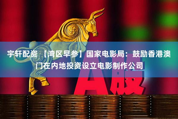 宇轩配资 【湾区早参】国家电影局：鼓励香港澳门在内地投资设立电影制作公司