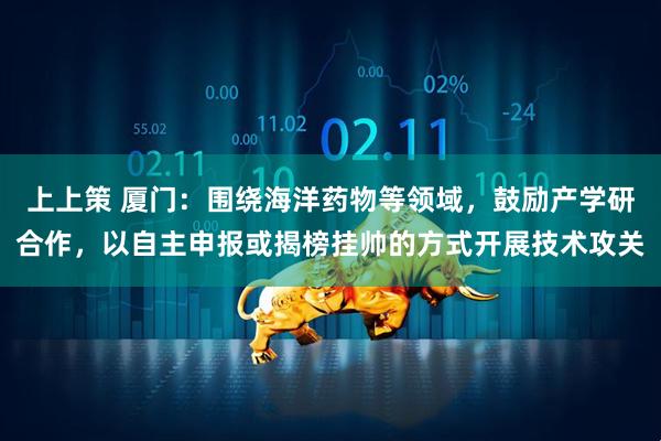 上上策 厦门：围绕海洋药物等领域，鼓励产学研合作，以自主申报或揭榜挂帅的方式开展技术攻关