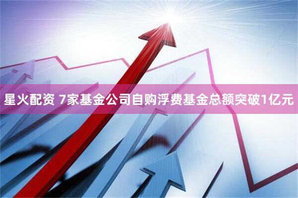 星火配资 7家基金公司自购浮费基金总额突破1亿元