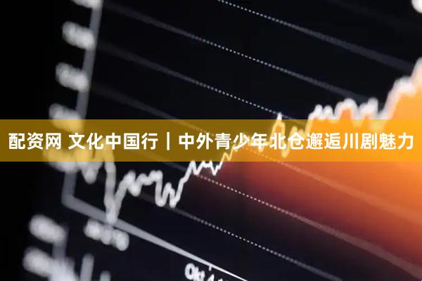 配资网 文化中国行｜中外青少年北仓邂逅川剧魅力