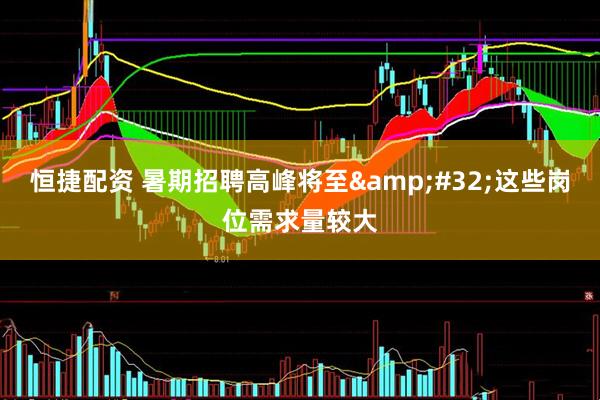 恒捷配资 暑期招聘高峰将至&#32;这些岗位需求量较大