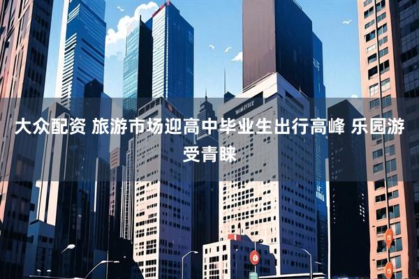 大众配资 旅游市场迎高中毕业生出行高峰 乐园游受青睐