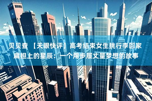 贝贝查 【天眼快评】高考结束女生挑行李回家 扁担上的星辰：一个用步履丈量梦想的故事