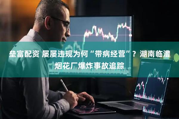 垒富配资 屡屡违规为何“带病经营”？湖南临澧烟花厂爆炸事故追踪