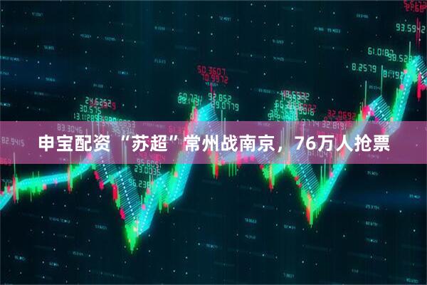 申宝配资 “苏超”常州战南京，76万人抢票