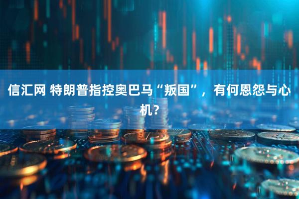 信汇网 特朗普指控奥巴马“叛国”，有何恩怨与心机？