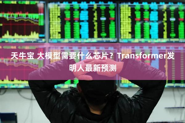 天牛宝 大模型需要什么芯片？Transformer发明人最新预测