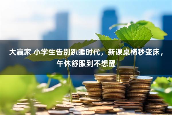 大赢家 小学生告别趴睡时代，新课桌椅秒变床，午休舒服到不想醒