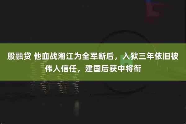 股融贷 他血战湘江为全军断后，入狱三年依旧被伟人信任，建国后获中将衔