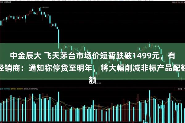 中金辰大 飞天茅台市场价短暂跌破1499元，有经销商：通知称停货至明年，将大幅削减非标产品配额