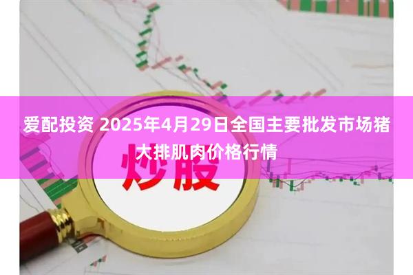 爱配投资 2025年4月29日全国主要批发市场猪大排肌肉价格行情