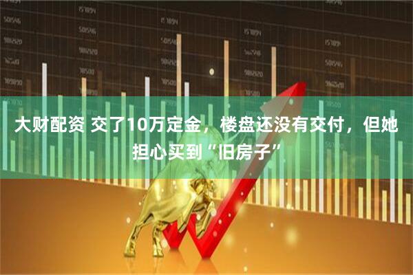 大财配资 交了10万定金，楼盘还没有交付，但她担心买到“旧房子”
